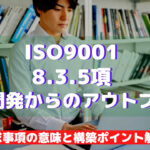 【ISO9001攻略】8.3.5：設計開発からのアウトプットの要求事項徹底解説！