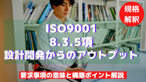 【ISO9001攻略】8.3.5：設計開発からのアウトプットの要求事項徹底解説！