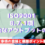 【ISO9001攻略】8.7.1:不適合なアウトプットの管理の要求事項徹底解説!